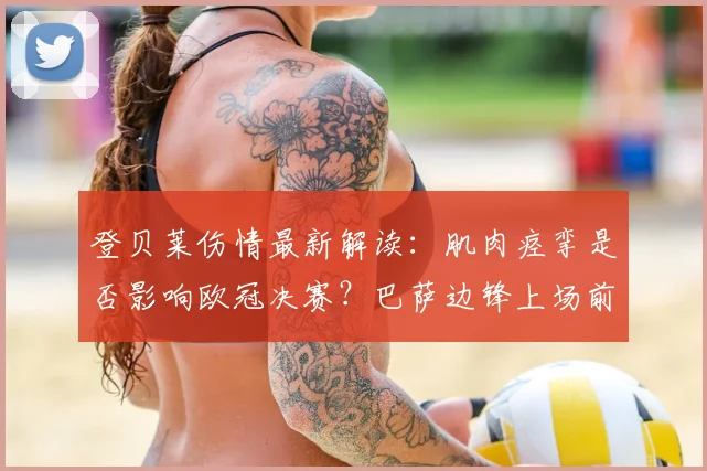 登贝莱伤情最新解读：肌肉痉挛是否影响欧冠决赛？巴萨边锋上场前景分析
