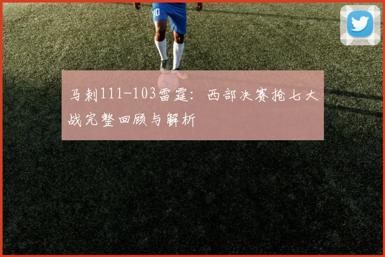 马刺111-103雷霆:西部决赛抢七大战完整回顾与解析