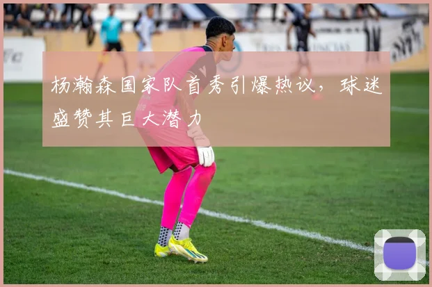 杨瀚森国家队首秀引爆热议，球迷盛赞其巨大潜力
