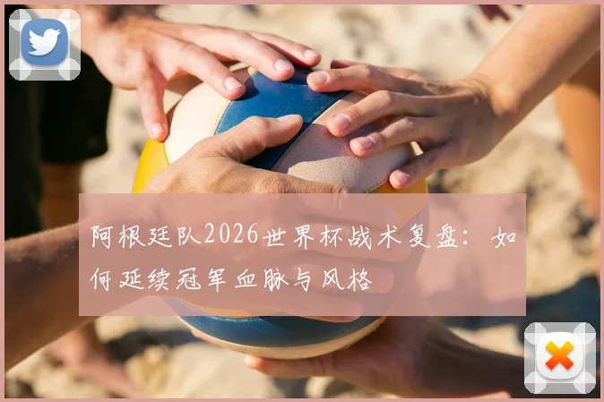 阿根廷队2026世界杯战术复盘:如何延续冠军血脉与风格