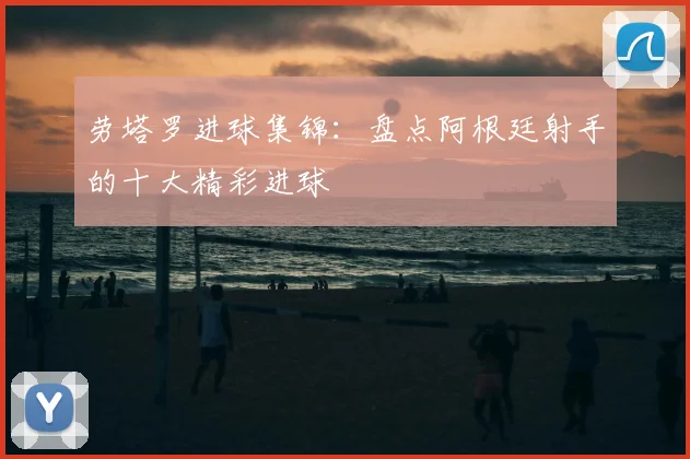 劳塔罗进球集锦:盘点阿根廷射手的十大精彩进球