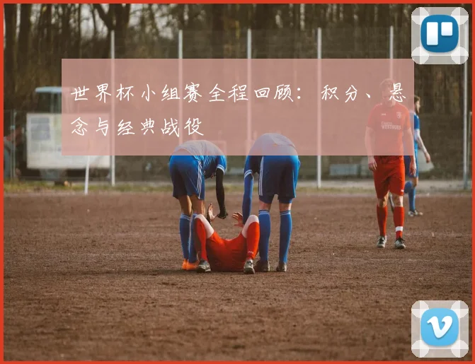 世界杯小组赛全程回顾：积分、悬念与经典战役