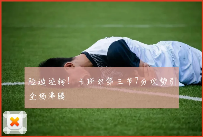 险造逆转！卡斯尔第三节7分攻势引全场沸腾