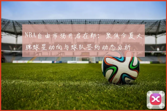 NBA自由市场开启在即：聚焦今夏大牌球星动向与球队签约动态分析