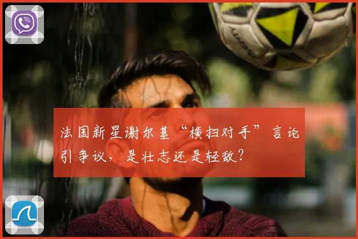 法国新星谢尔基“横扫对手”言论引争议,是壮志还是轻敌?