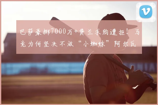 巴萨豪掷7000万+费兰求购遭拒！马竞为何坚决不放“小蜘蛛”阿尔瓦雷斯？