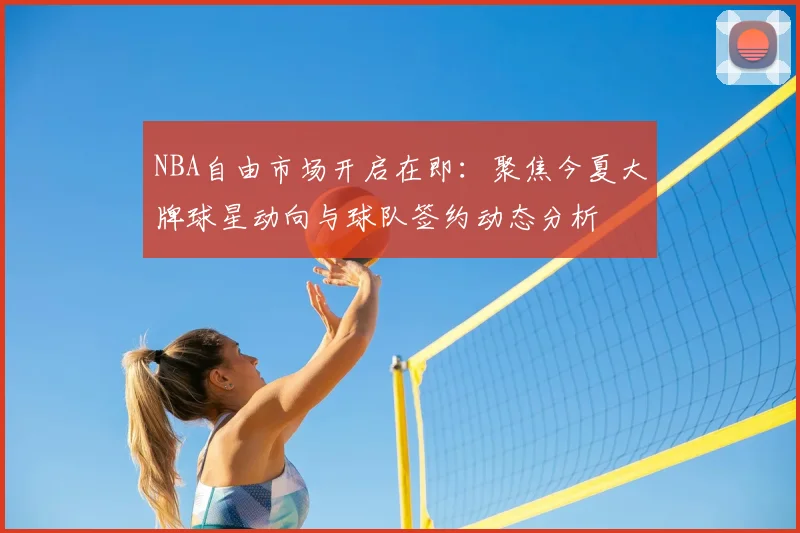 NBA自由市场开启在即:聚焦今夏大牌球星动向与球队签约动态分析