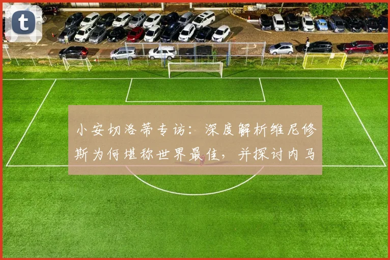 小安切洛蒂专访:深度解析维尼修斯为何堪称世界最佳,并探讨内马尔征战世界杯的最后机会