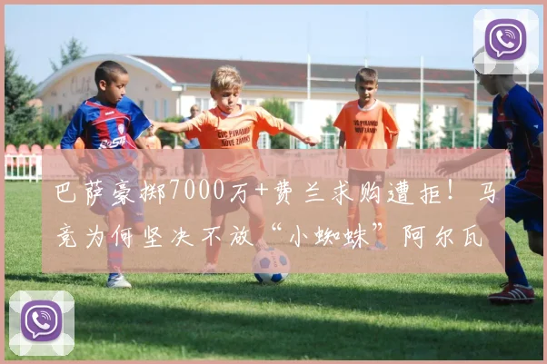 巴萨豪掷7000万+费兰求购遭拒！马竞为何坚决不放“小蜘蛛”阿尔瓦雷斯？