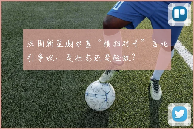 法国新星谢尔基“横扫对手”言论引争议,是壮志还是轻敌?