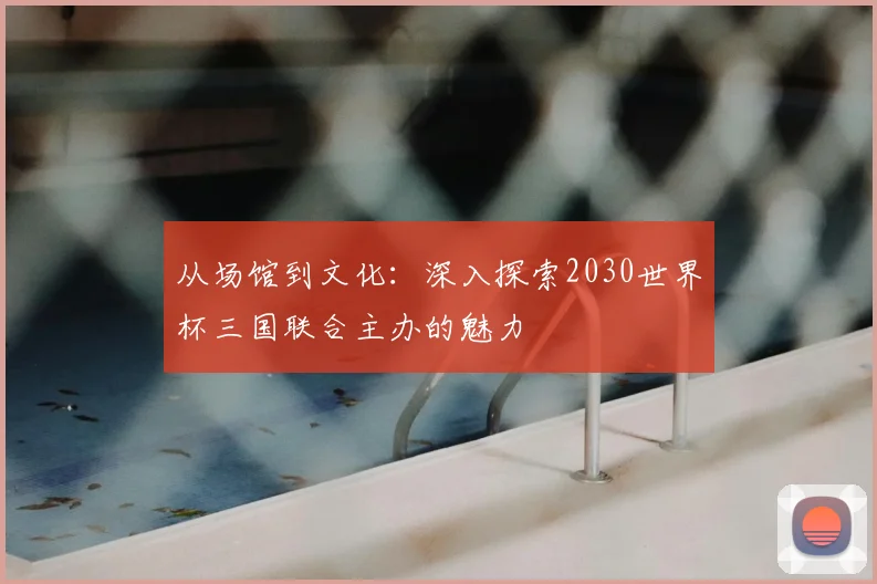 从场馆到文化:深入探索2030世界杯三国联合主办的魅力
