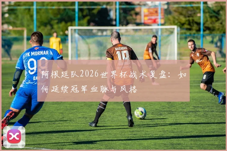 阿根廷队2026世界杯战术复盘:如何延续冠军血脉与风格