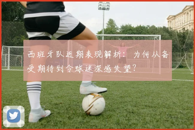 西班牙队近期表现解析:为何从备受期待到令球迷深感失望?