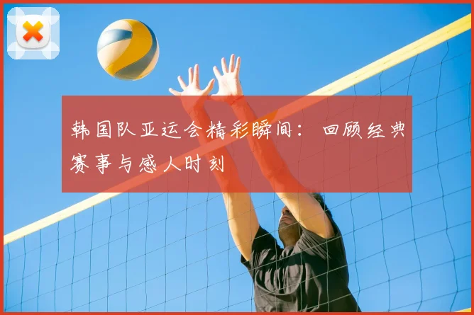 韩国队亚运会精彩瞬间：回顾经典赛事与感人时刻