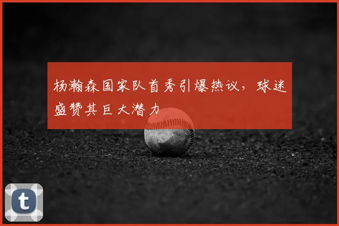 杨瀚森国家队首秀引爆热议，球迷盛赞其巨大潜力