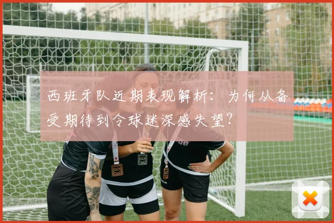 西班牙队近期表现解析:为何从备受期待到令球迷深感失望?