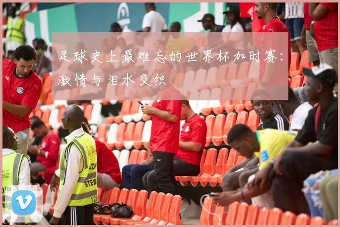足球史上最难忘的世界杯加时赛:激情与泪水交织